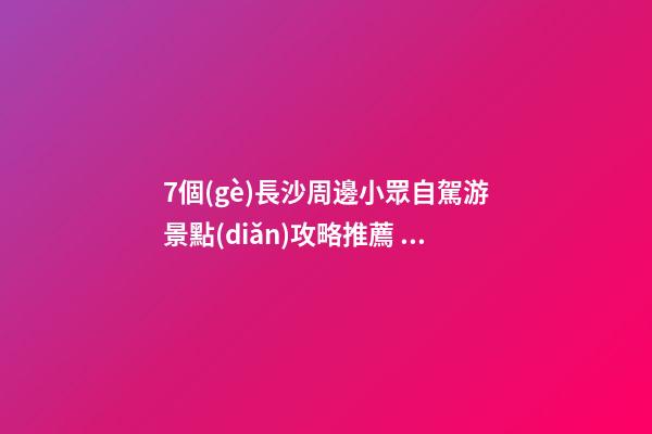 7個(gè)長沙周邊小眾自駕游景點(diǎn)攻略推薦，周末長沙出發(fā)1-2日自駕游去哪好玩？